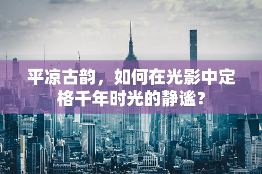 平凉古韵，如何在光影中定格千年时光的静谧？