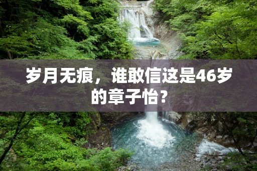 岁月无痕，谁敢信这是46岁的章子怡？