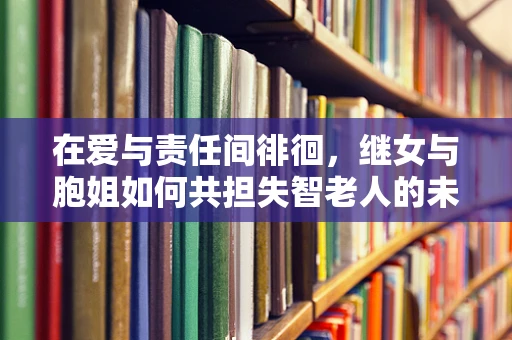 在爱与责任间徘徊，继女与胞姐如何共担失智老人的未来？