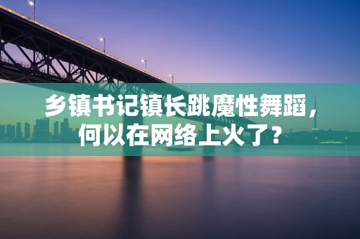 乡镇书记镇长跳魔性舞蹈，何以在网络上火了？