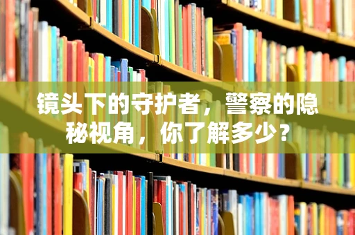 镜头下的守护者，警察的隐秘视角，你了解多少？