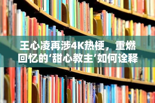 王心凌再涉4K热梗，重燃回忆的‘甜心教主’如何诠释新时代的‘高清’魅力？