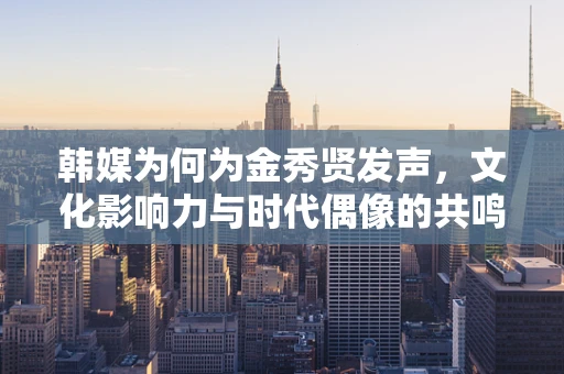 韩媒为何为金秀贤发声，文化影响力与时代偶像的共鸣？