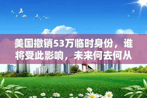 美国撤销53万临时身份，谁将受此影响，未来何去何从？