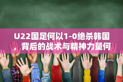 U22国足何以1-0绝杀韩国，背后的战术与精神力量何在？