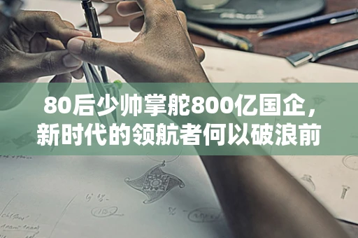 80后少帅掌舵800亿国企，新时代的领航者何以破浪前行？