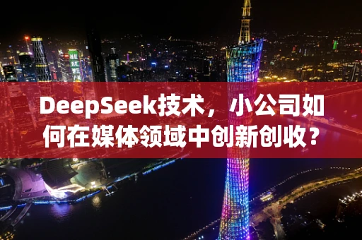 DeepSeek技术，小公司如何在媒体领域中创新创收？