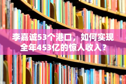 李嘉诚53个港口，如何实现全年453亿的惊人收入？