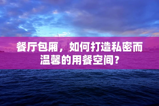 餐厅包厢，如何打造私密而温馨的用餐空间？