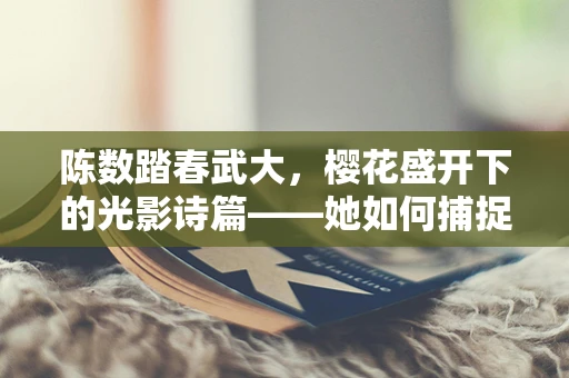 陈数踏春武大，樱花盛开下的光影诗篇——她如何捕捉春日浪漫？