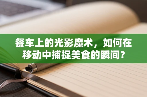 餐车上的光影魔术，如何在移动中捕捉美食的瞬间？