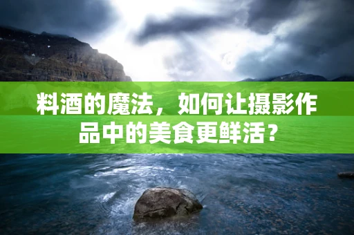 料酒的魔法，如何让摄影作品中的美食更鲜活？