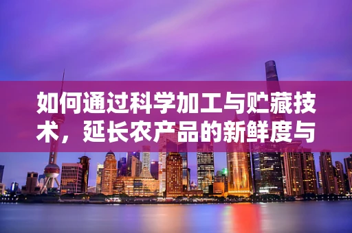 如何通过科学加工与贮藏技术，延长农产品的新鲜度与保质期？