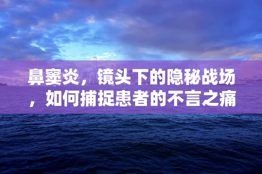 鼻窦炎，镜头下的隐秘战场，如何捕捉患者的不言之痛？