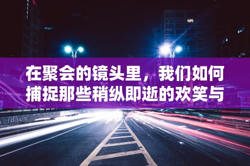 在聚会的镜头里，我们如何捕捉那些稍纵即逝的欢笑与温情？