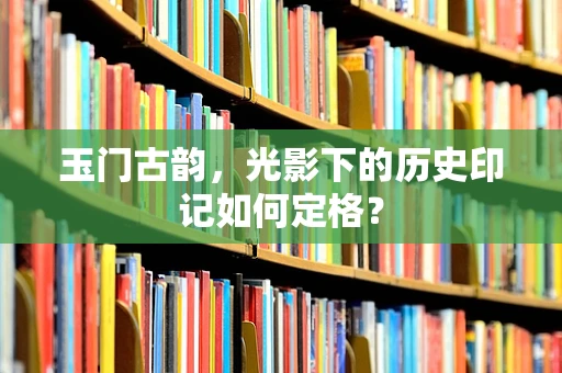 玉门古韵，光影下的历史印记如何定格？