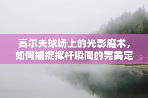 高尔夫球场上的光影魔术，如何捕捉挥杆瞬间的完美定格？