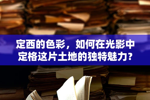 定西的色彩，如何在光影中定格这片土地的独特魅力？