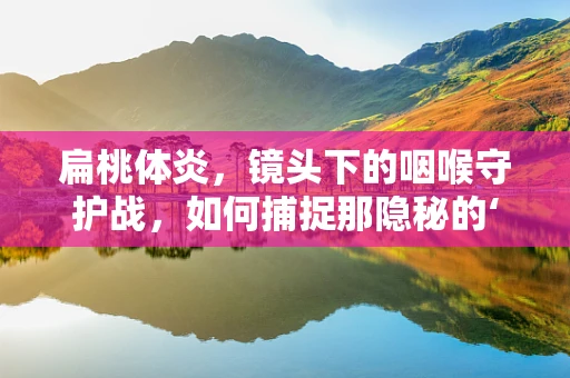 扁桃体炎，镜头下的咽喉守护战，如何捕捉那隐秘的‘红’?