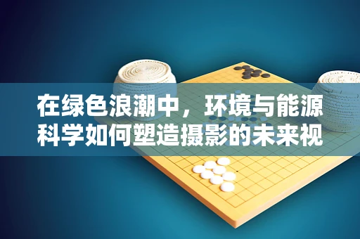 在绿色浪潮中，环境与能源科学如何塑造摄影的未来视角？