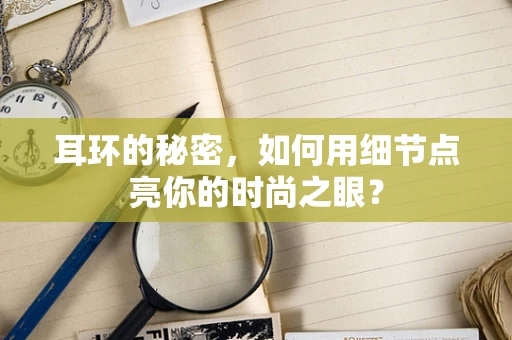 耳环的秘密，如何用细节点亮你的时尚之眼？