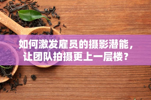 如何激发雇员的摄影潜能，让团队拍摄更上一层楼？