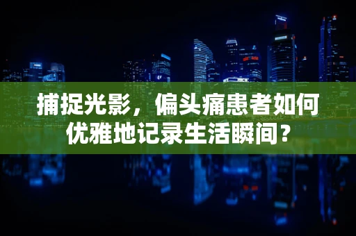 捕捉光影，偏头痛患者如何优雅地记录生活瞬间？