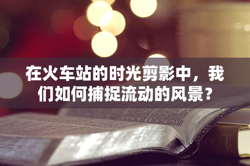 在火车站的时光剪影中，我们如何捕捉流动的风景？