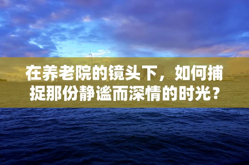 在养老院的镜头下，如何捕捉那份静谧而深情的时光？