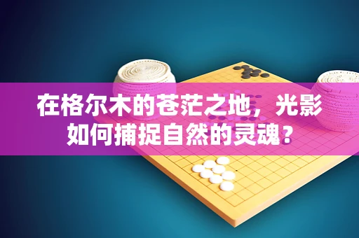 在格尔木的苍茫之地，光影如何捕捉自然的灵魂？