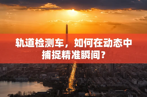 轨道检测车，如何在动态中捕捉精准瞬间？