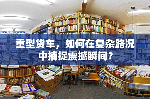 重型货车，如何在复杂路况中捕捉震撼瞬间？