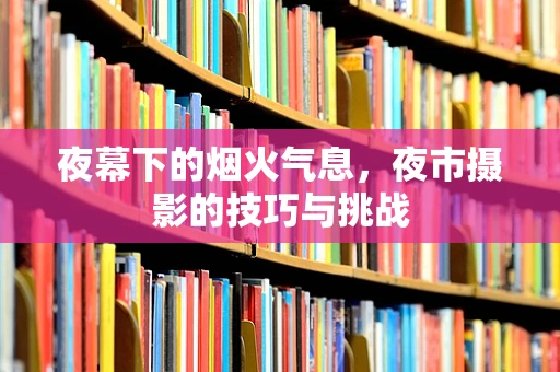 夜幕下的烟火气息，夜市摄影的技巧与挑战