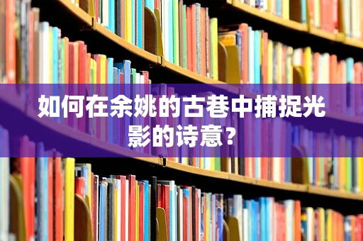 如何在余姚的古巷中捕捉光影的诗意？