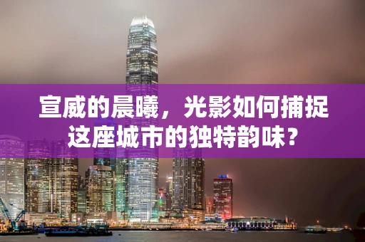 宣威的晨曦，光影如何捕捉这座城市的独特韵味？