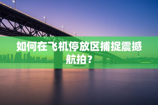 如何在飞机停放区捕捉震撼航拍？