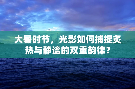 大暑时节，光影如何捕捉炙热与静谧的双重韵律？