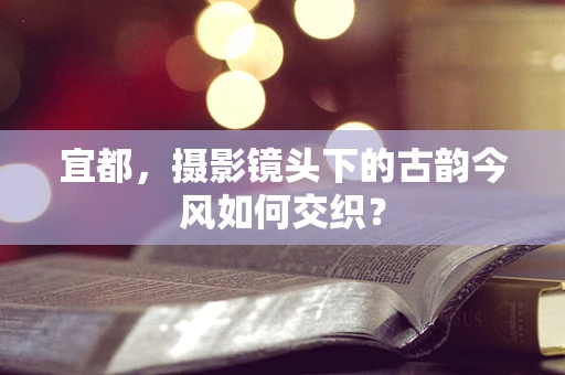 宜都，摄影镜头下的古韵今风如何交织？