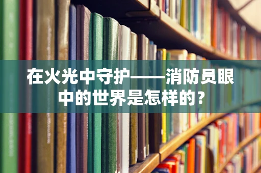 在火光中守护——消防员眼中的世界是怎样的？