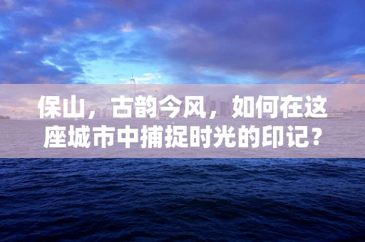 保山，古韵今风，如何在这座城市中捕捉时光的印记？