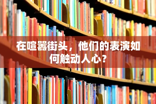 在喧嚣街头，他们的表演如何触动人心？