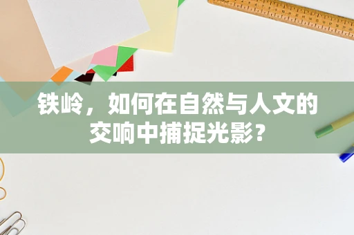 铁岭，如何在自然与人文的交响中捕捉光影？