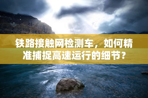 铁路接触网检测车，如何精准捕捉高速运行的细节？