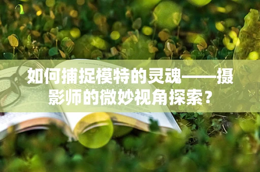 如何捕捉模特的灵魂——摄影师的微妙视角探索？