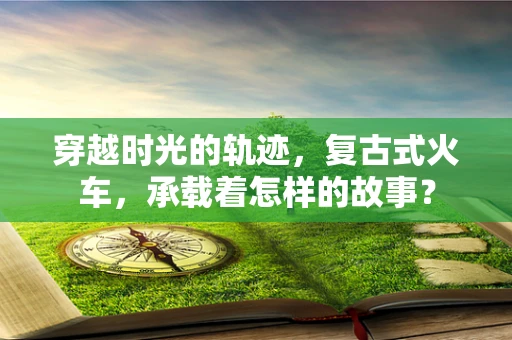 穿越时光的轨迹，复古式火车，承载着怎样的故事？