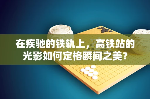 在疾驰的铁轨上，高铁站的光影如何定格瞬间之美？